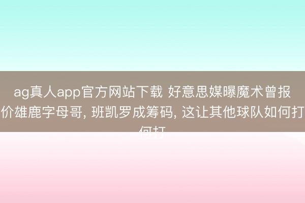 ag真人app官方网站下载 好意思媒曝魔术曾报价雄鹿字母哥， 班凯罗成筹码， 这让其他球队如何打
