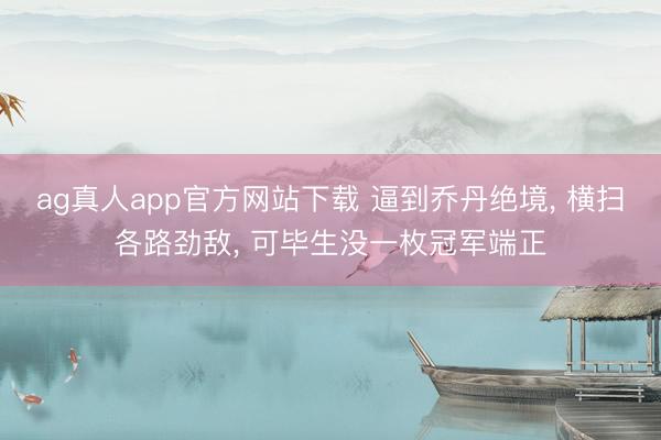 ag真人app官方网站下载 逼到乔丹绝境, 横扫各路劲敌, 可毕生没一枚冠军端正