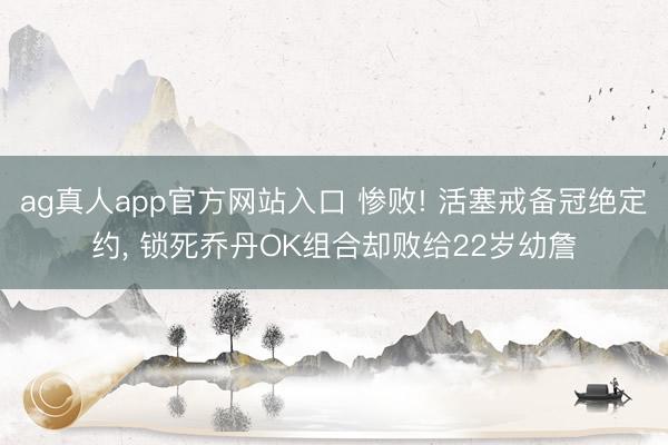 ag真人app官方网站入口 惨败! 活塞戒备冠绝定约， 锁死乔丹OK组合却败给22岁幼詹
