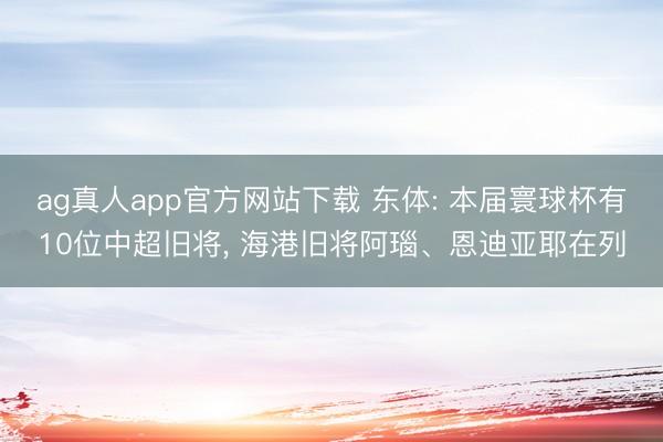 ag真人app官方网站下载 东体: 本届寰球杯有10位中超旧将， 海港旧将阿瑙、恩迪亚耶在列