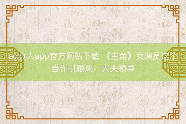 ag真人app官方网站下载 《主角》女演员这个当作引跟风！大夫领导