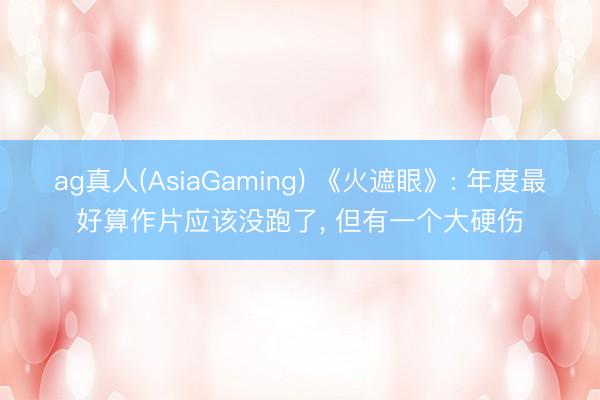 ag真人(AsiaGaming) 《火遮眼》: 年度最好算作片应该没跑了， 但有一个大硬伤