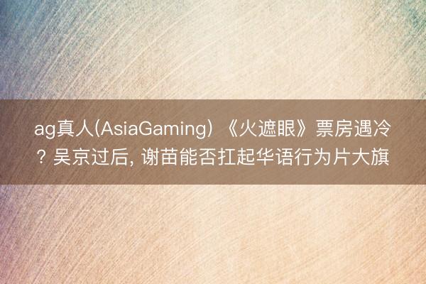 ag真人(AsiaGaming) 《火遮眼》票房遇冷? 吴京过后， 谢苗能否扛起华语行为片大旗