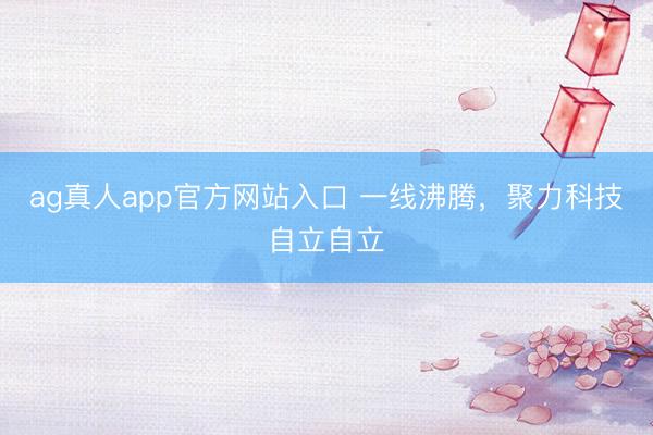ag真人app官方网站入口 一线沸腾，聚力科技自立自立