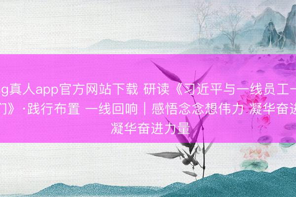 ag真人app官方网站下载 研读《习近平与一线员工一又友们》·践行布置 一线回响｜感悟念念想伟力 凝华奋进力量