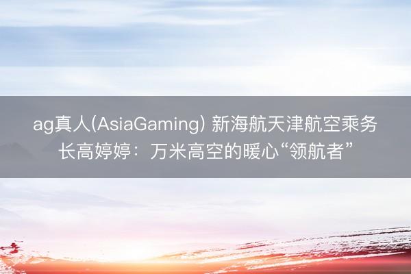 ag真人(AsiaGaming) 新海航天津航空乘务长高婷婷：万米高空的暖心“领航者”