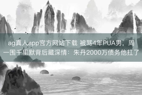 ag真人app官方网站下载 被骂4年PUA男，周一围千里默背后藏深情：朱丹2000万债务他扛了