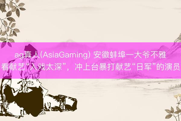 ag真人(AsiaGaming) 安徽蚌埠一大爷不雅看献艺“入戏太深”，冲上台暴打献艺“日军”的演员