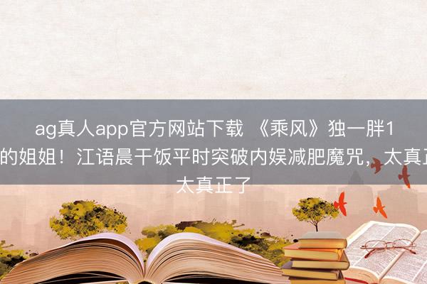 ag真人app官方网站下载 《乘风》独一胖12斤的姐姐！江语晨干饭平时突破内娱减肥魔咒，太真正了