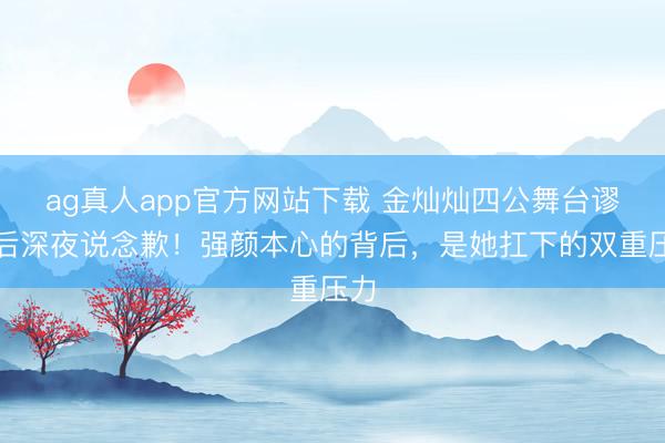 ag真人app官方网站下载 金灿灿四公舞台谬妄后深夜说念歉！强颜本心的背后，是她扛下的双重压力