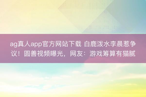 ag真人app官方网站下载 白鹿泼水李晨惹争议！圆善视频曝光，网友：游戏筹算有猫腻