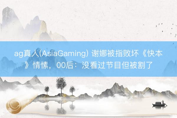 ag真人(AsiaGaming) 谢娜被指败坏《快本》情愫，00后：没看过节目但被割了