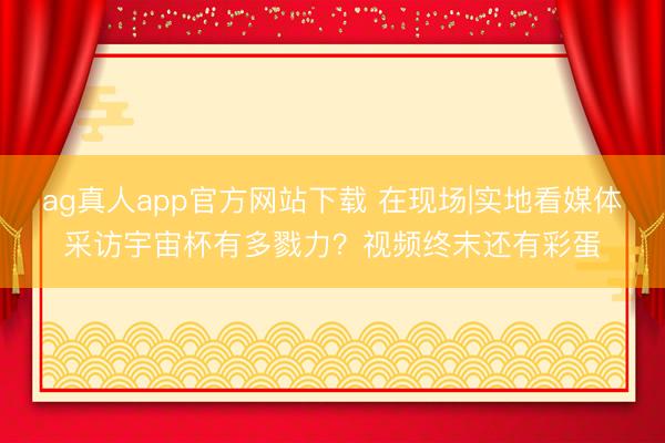 ag真人app官方网站下载 在现场|实地看媒体采访宇宙杯有多戮力？视频终末还有彩蛋
