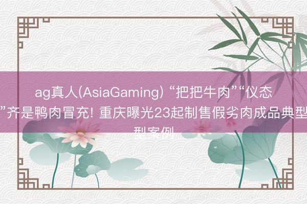 ag真人(AsiaGaming) “把把牛肉”“仪态羊肉”齐是鸭肉冒充! 重庆曝光23起制售假劣肉成品典型案例