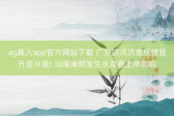 ag真人app官方网站下载 广东防汛济急反馈晋升至Ⅲ级! 汕尾阐明发生水龙卷上岸影响