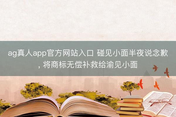 ag真人app官方网站入口 碰见小面半夜说念歉， 将商标无偿补救给渝见小面