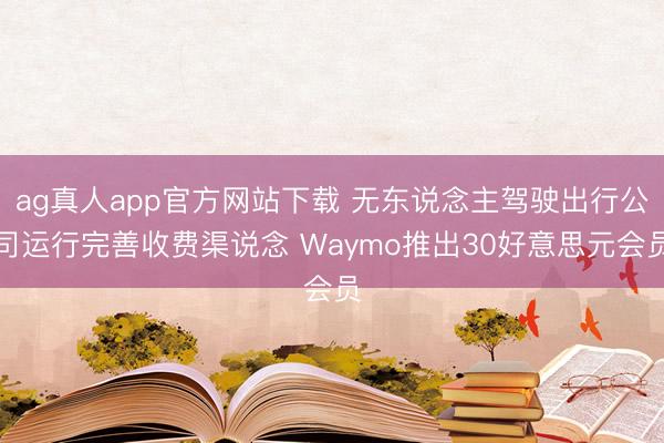 ag真人app官方网站下载 无东说念主驾驶出行公司运行完善收费渠说念 Waymo推出30好意思元会员