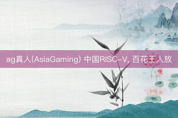 ag真人(AsiaGaming) 中国RISC-V， 百花王人放