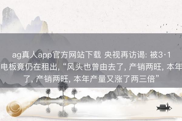 ag真人app官方网站下载 央视再访谒: 被3·15晚会曝光的超标锂电板竟仍在租出， “风头也曾由去了， 产销两旺， 本年产量又涨了两三倍”