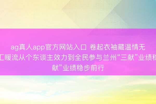 ag真人app官方网站入口 卷起衣袖藏温情无偿献血汇暖流从个东谈主效力到全民参与兰州“三献”业绩稳步前行