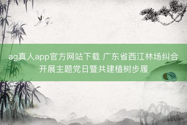 ag真人app官方网站下载 广东省西江林场纠合开展主题党日暨共建植树步履