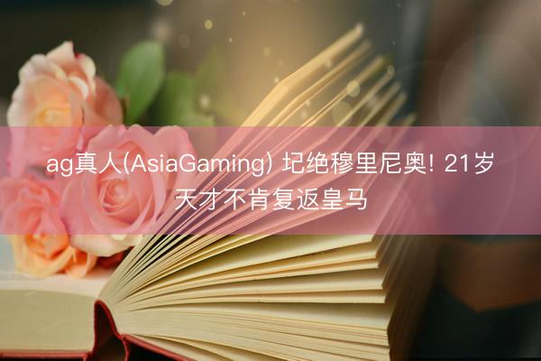 ag真人(AsiaGaming) 圮绝穆里尼奥! 21岁天才不肯复返皇马