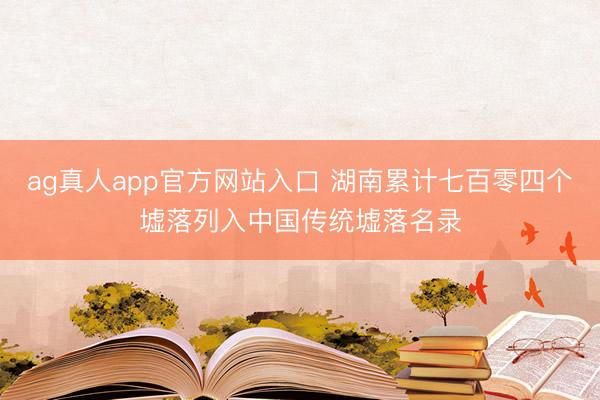 ag真人app官方网站入口 湖南累计七百零四个墟落列入中国传统墟落名录