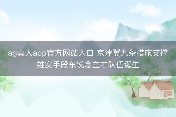 ag真人app官方网站入口 京津冀九条措施支撑雄安手段东说念主才队伍诞生