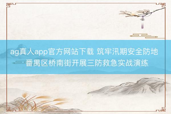 ag真人app官方网站下载 筑牢汛期安全防地  番禺区桥南街开展三防救急实战演练