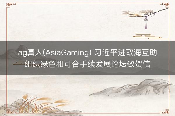 ag真人(AsiaGaming) 习近平进取海互助组织绿色和可合手续发展论坛致贺信