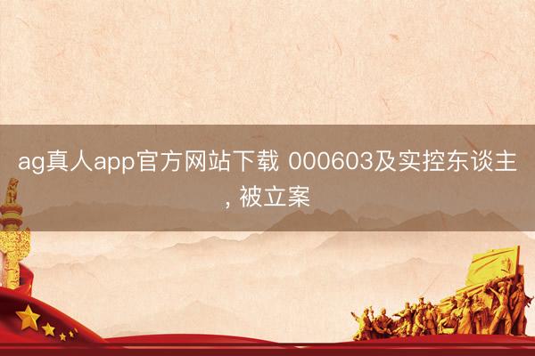 ag真人app官方网站下载 000603及实控东谈主， 被立案