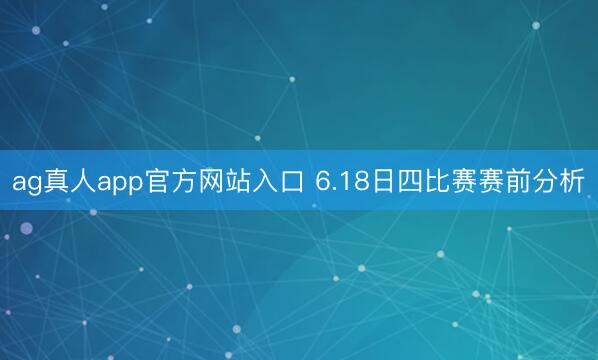 ag真人app官方网站入口 6.18日四比赛赛前分析