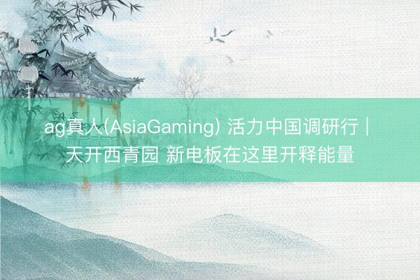 ag真人(AsiaGaming) 活力中国调研行 | 天开西青园 新电板在这里开释能量