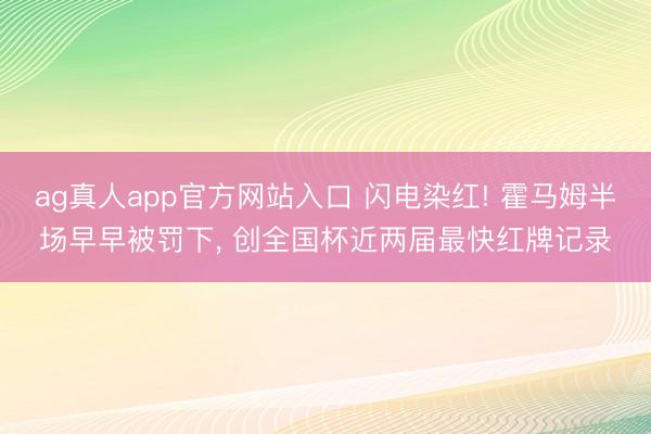 ag真人app官方网站入口 闪电染红! 霍马姆半场早早被罚下， 创全国杯近两届最快红牌记录
