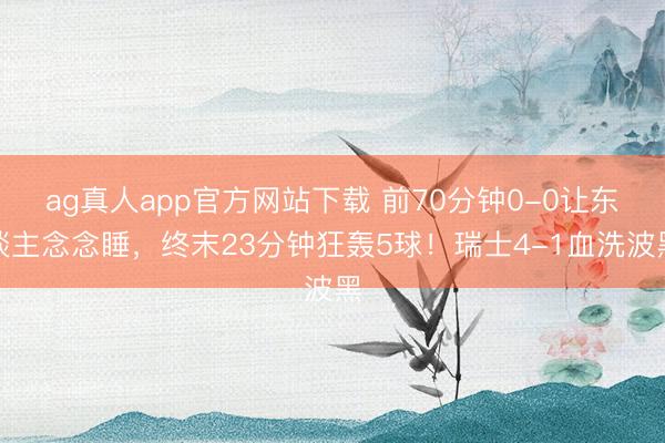 ag真人app官方网站下载 前70分钟0-0让东谈主念念睡，终末23分钟狂轰5球！瑞士4-1血洗波黑