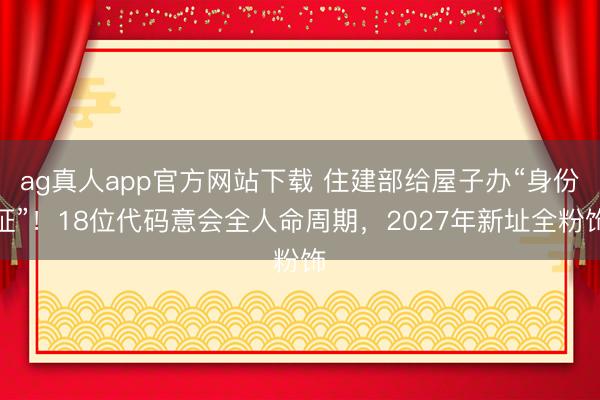 ag真人app官方网站下载 住建部给屋子办“身份证”！18位代码意会全人命周期，2027年新址全粉饰