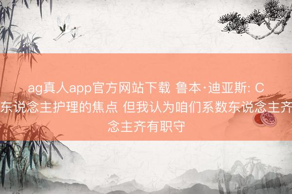 ag真人app官方网站下载 鲁本·迪亚斯: C罗是世东说念主护理的焦点 但我认为咱们系数东说念主齐有职守