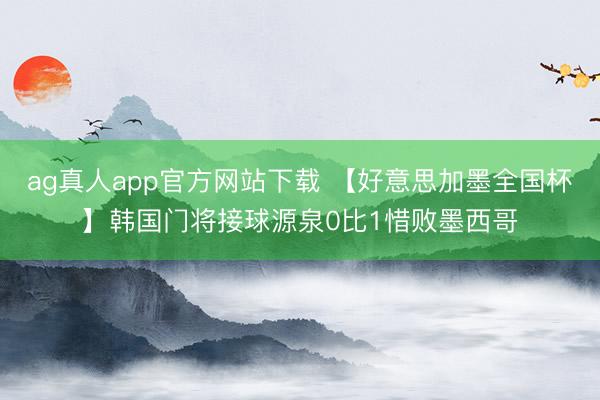 ag真人app官方网站下载 【好意思加墨全国杯】韩国门将接球源泉0比1惜败墨西哥